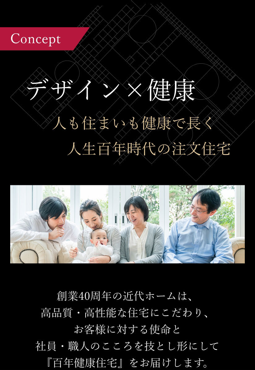 デザイン×健康 人も住まいも健康で長く　人生百年時代の注文住宅 創業40周年の近代ホームは、高品質・高性能な住宅にこだわり、お客様に対する使命と社員・職人のこころを技とし形にして『百年健康住宅』をお届けします。