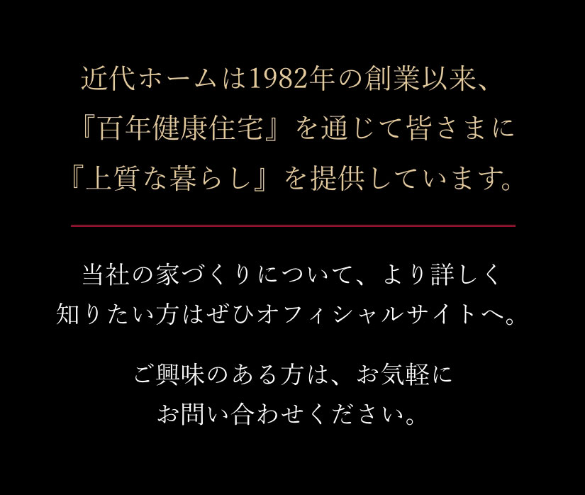 近代ホームは1982年の創業以来、『百年健康住宅』を通じて皆さまに『上質な暮らし』を提供しています。当社の家づくりについて、より詳しく知りたい方はぜひオフィシャルサイトへ。ご興味のある方は、お気軽にお問い合わせください。